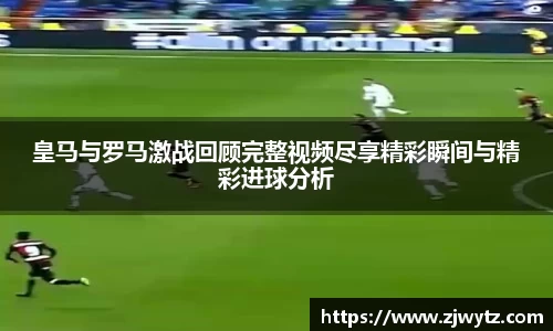 皇马与罗马激战回顾完整视频尽享精彩瞬间与精彩进球分析